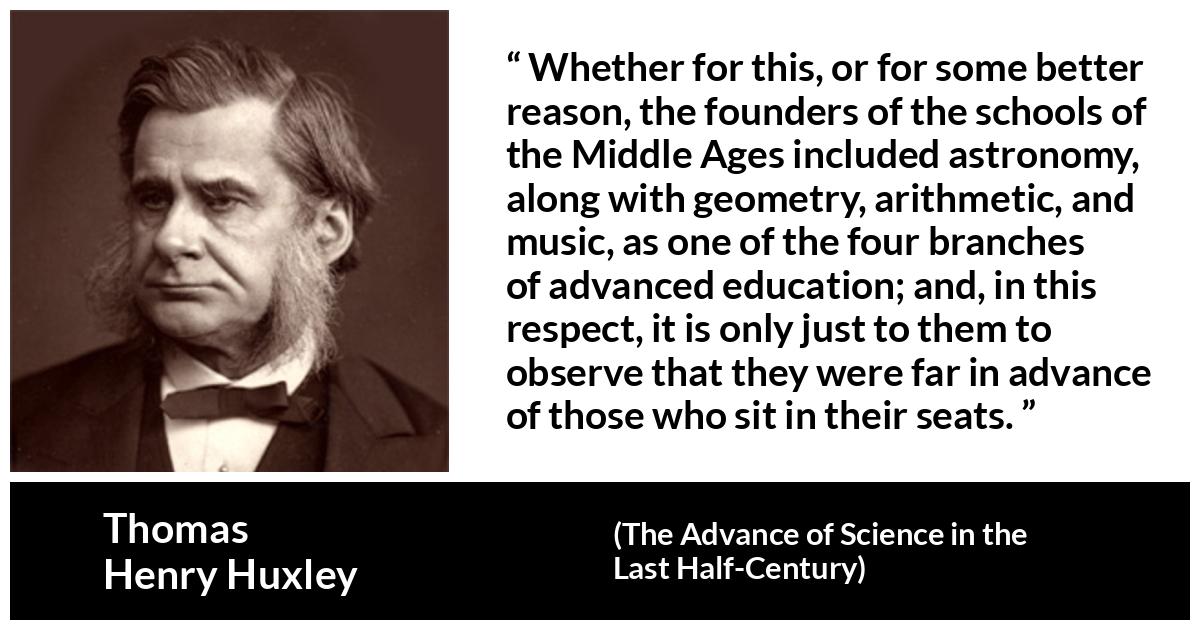 Thomas Henry Huxley about education (“The Advance of Science in the Last Half-Century”, 1887) Thomas Henry Huxley about education (“The Advance of Science in the Last Half-Century”, 1887) - Whether for this, or for some better reason, the founders of the schools of the Middle Ages included astronomy, along with geometry, arithmetic, and music, as one of the four branches of advanced education; and, in this respect, it is only just to them to observe that they were far in advance of those who sit in their seats.