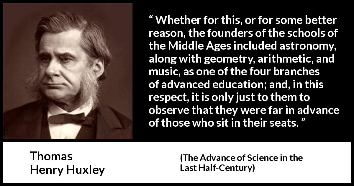 Thomas Henry Huxley quote about education from The Advance of Science in the Last Half-Century - Whether for this, or for some better reason, the founders of the schools of the Middle Ages included astronomy, along with geometry, arithmetic, and music, as one of the four branches of advanced education; and, in this respect, it is only just to them to observe that they were far in advance of those who sit in their seats.