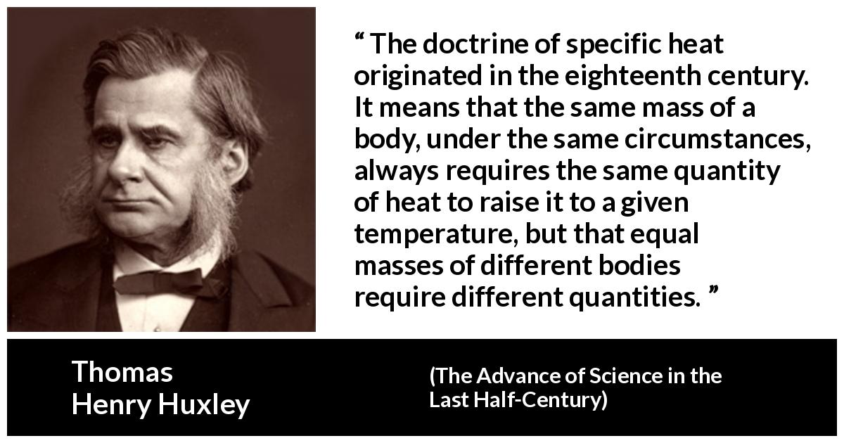 Thomas Henry Huxley quote about heat from The Advance of Science in the Last Half-Century - The doctrine of specific heat originated in the eighteenth century. It means that the same mass of a body, under the same circumstances, always requires the same quantity of heat to raise it to a given temperature, but that equal masses of different bodies require different quantities.