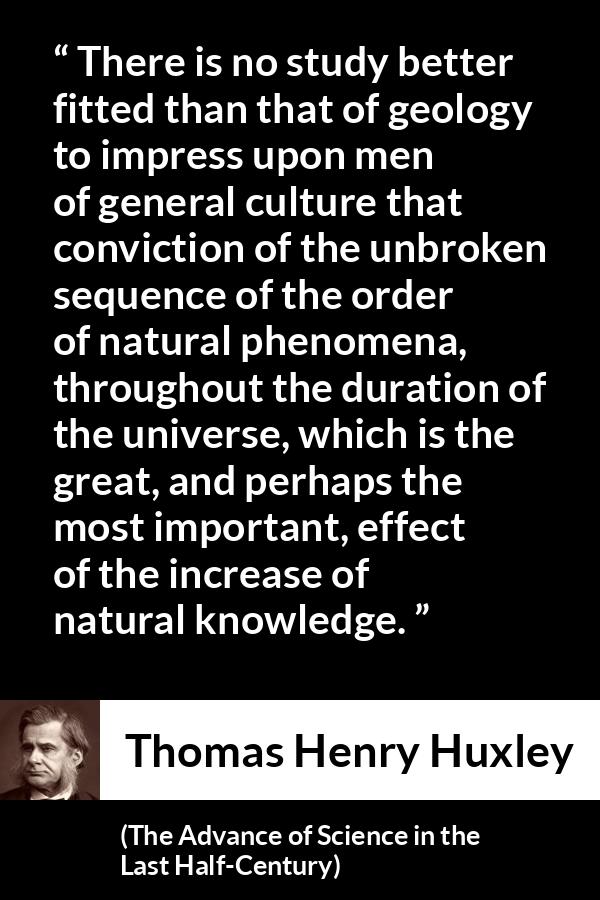 Thomas Henry Huxley quote about knowledge from The Advance of Science in the Last Half-Century (1887) - There is no study better fitted than that of geology to impress upon men of general culture that conviction of the unbroken sequence of the order of natural phenomena, throughout the duration of the universe, which is the great, and perhaps the most important, effect of the increase of natural knowledge.