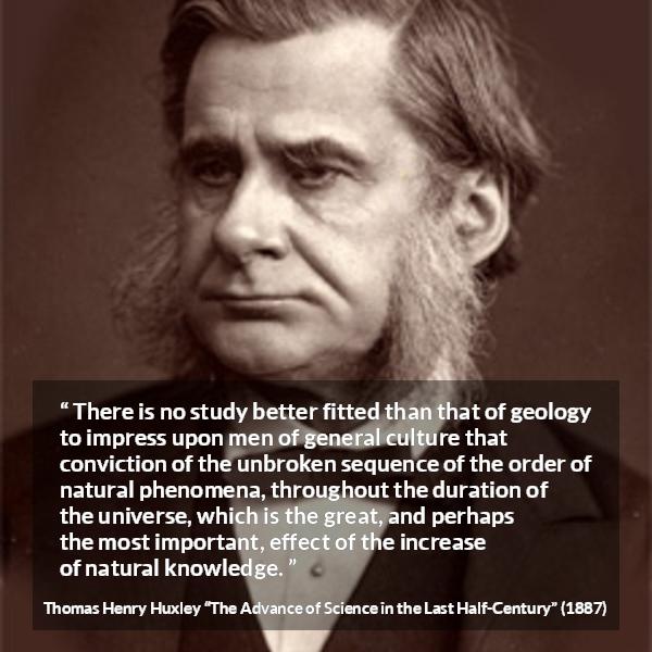 Thomas Henry Huxley quote about knowledge from The Advance of Science in the Last Half-Century (1887) - There is no study better fitted than that of geology to impress upon men of general culture that conviction of the unbroken sequence of the order of natural phenomena, throughout the duration of the universe, which is the great, and perhaps the most important, effect of the increase of natural knowledge.