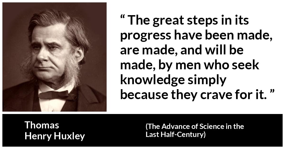 Thomas Henry Huxley about knowledge (“The Advance of Science in the Last Half-Century”, 1887) Thomas Henry Huxley about knowledge (“The Advance of Science in the Last Half-Century”, 1887) - The great steps in its progress have been made, are made, and will be made, by men who seek knowledge simply because they crave for it.