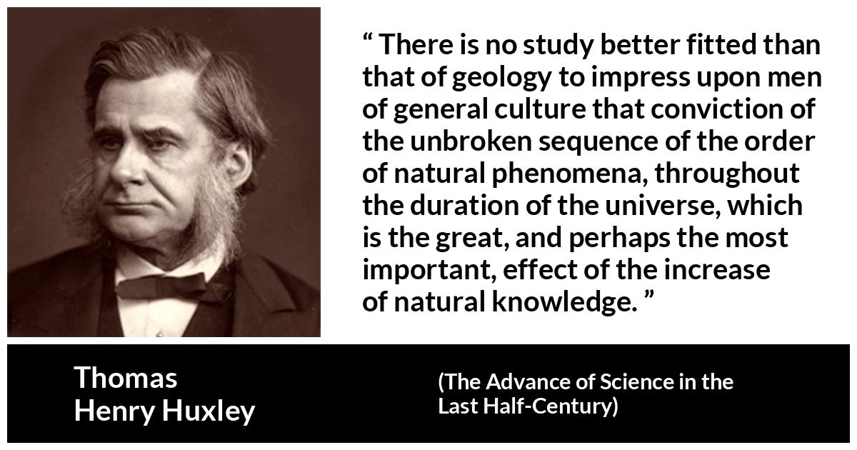 Thomas Henry Huxley quote about knowledge from The Advance of Science in the Last Half-Century (1887) - There is no study better fitted than that of geology to impress upon men of general culture that conviction of the unbroken sequence of the order of natural phenomena, throughout the duration of the universe, which is the great, and perhaps the most important, effect of the increase of natural knowledge.