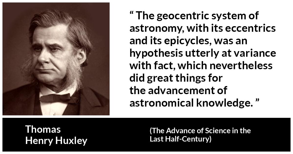 Thomas Henry Huxley about knowledge (“The Advance of Science in the Last Half-Century”, 1887) Thomas Henry Huxley about knowledge (“The Advance of Science in the Last Half-Century”, 1887) - The geocentric system of astronomy, with its eccentrics and its epicycles, was an hypothesis utterly at variance with fact, which nevertheless did great things for the advancement of astronomical knowledge.