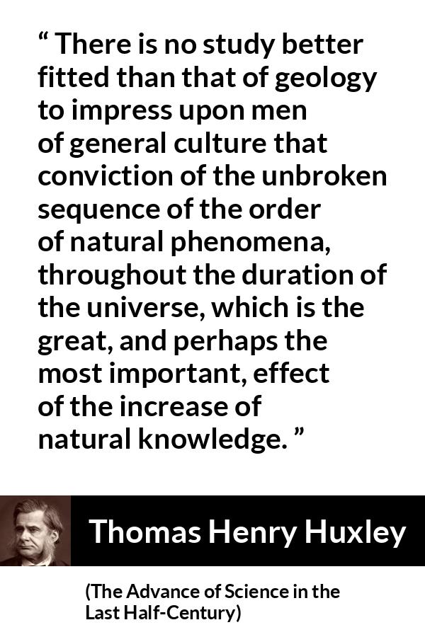 Thomas Henry Huxley quote about knowledge from The Advance of Science in the Last Half-Century (1887) - There is no study better fitted than that of geology to impress upon men of general culture that conviction of the unbroken sequence of the order of natural phenomena, throughout the duration of the universe, which is the great, and perhaps the most important, effect of the increase of natural knowledge.