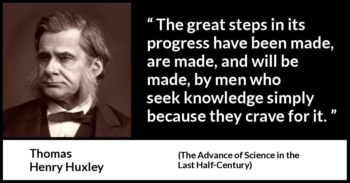 Thomas Henry Huxley quote about knowledge from The Advance of Science in the Last Half-Century - The great steps in its progress have been made, are made, and will be made, by men who seek knowledge simply because they crave for it.
