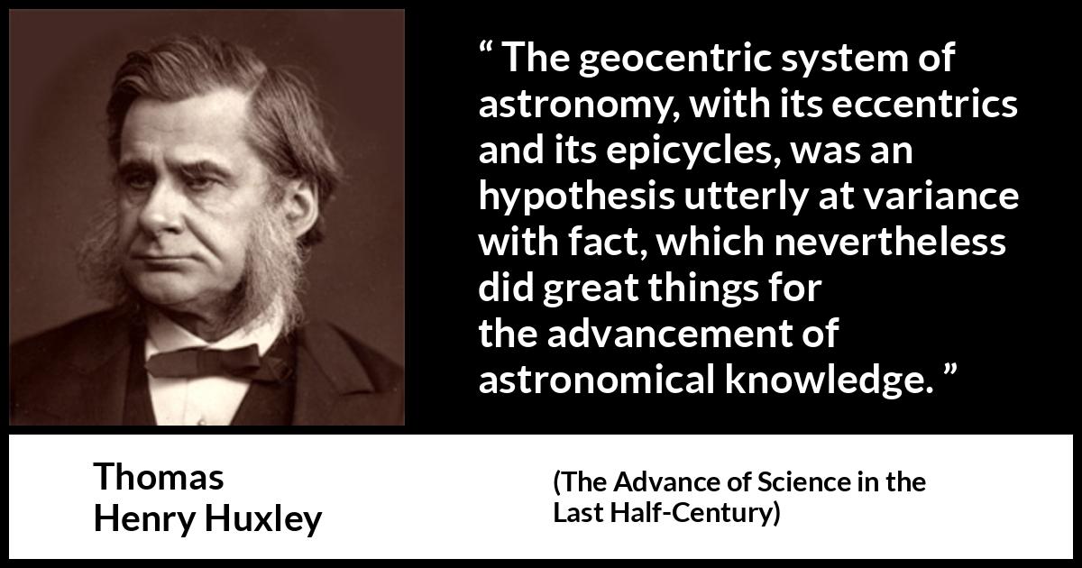 Thomas Henry Huxley quote about knowledge from The Advance of Science in the Last Half-Century - The geocentric system of astronomy, with its eccentrics and its epicycles, was an hypothesis utterly at variance with fact, which nevertheless did great things for the advancement of astronomical knowledge.