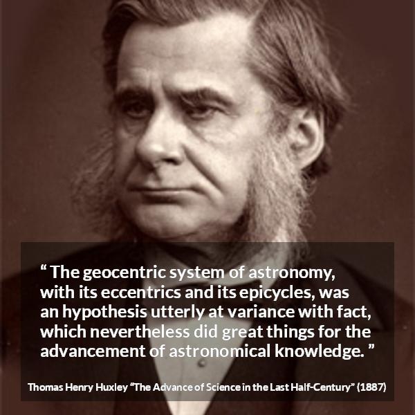 Thomas Henry Huxley quote about knowledge from The Advance of Science in the Last Half-Century - The geocentric system of astronomy, with its eccentrics and its epicycles, was an hypothesis utterly at variance with fact, which nevertheless did great things for the advancement of astronomical knowledge.