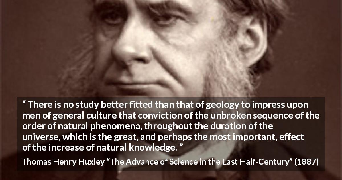 Thomas Henry Huxley quote about knowledge from The Advance of Science in the Last Half-Century - There is no study better fitted than that of geology to impress upon men of general culture that conviction of the unbroken sequence of the order of natural phenomena, throughout the duration of the universe, which is the great, and perhaps the most important, effect of the increase of natural knowledge.