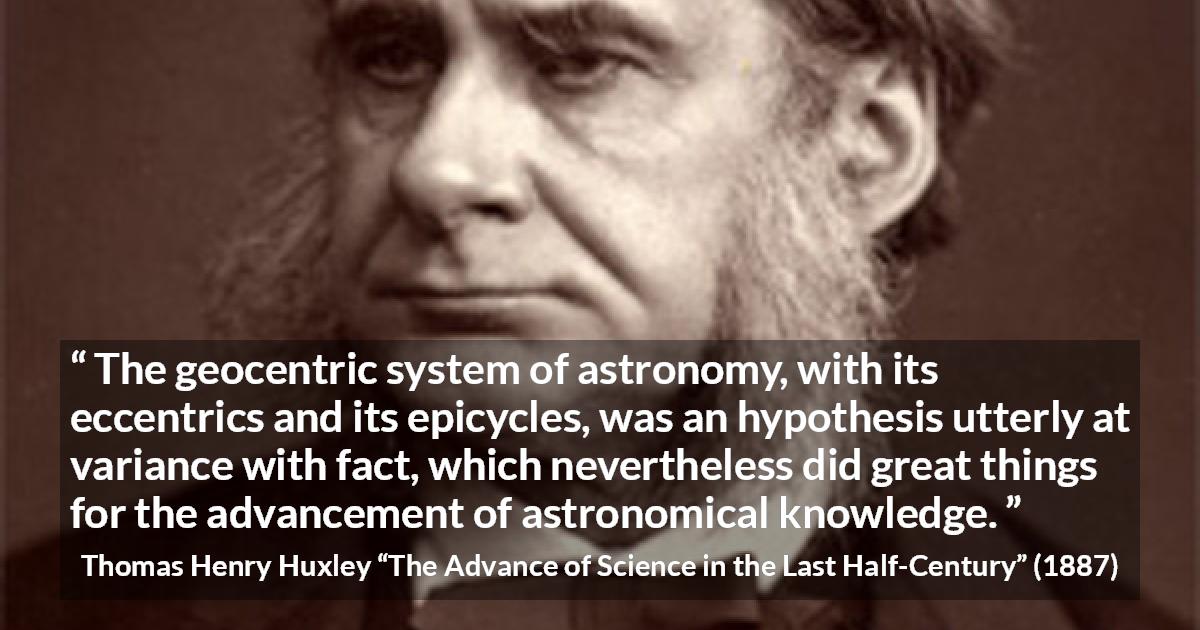 Thomas Henry Huxley quote about knowledge from The Advance of Science in the Last Half-Century - The geocentric system of astronomy, with its eccentrics and its epicycles, was an hypothesis utterly at variance with fact, which nevertheless did great things for the advancement of astronomical knowledge.