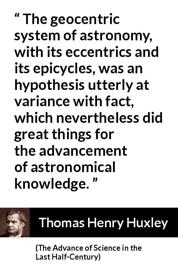 Thomas Henry Huxley quote about knowledge from The Advance of Science in the Last Half-Century - The geocentric system of astronomy, with its eccentrics and its epicycles, was an hypothesis utterly at variance with fact, which nevertheless did great things for the advancement of astronomical knowledge.