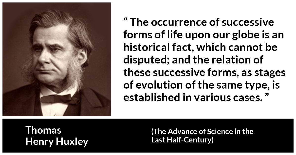 Thomas Henry Huxley about life (“The Advance of Science in the Last Half-Century”, 1887) Thomas Henry Huxley about life (“The Advance of Science in the Last Half-Century”, 1887) - The occurrence of successive forms of life upon our globe is an historical fact, which cannot be disputed; and the relation of these successive forms, as stages of evolution of the same type, is established in various cases.