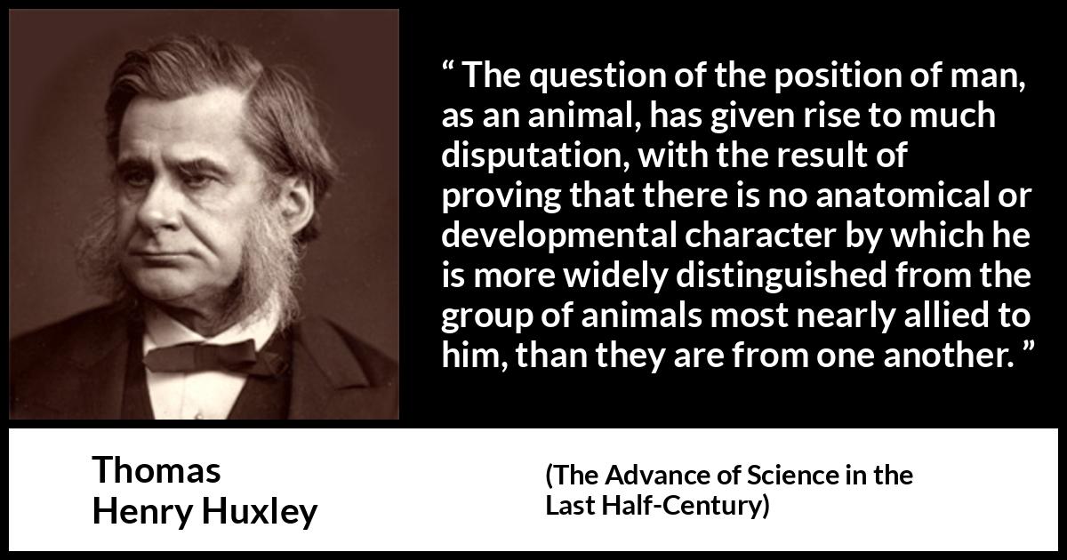 Thomas Henry Huxley quote about man from The Advance of Science in the Last Half-Century (1887) Thomas Henry Huxley quote about man from The Advance of Science in the Last Half-Century (1887) - The question of the position of man, as an animal, has given rise to much disputation, with the result of proving that there is no anatomical or developmental character by which he is more widely distinguished from the group of animals most nearly allied to him, than they are from one another.