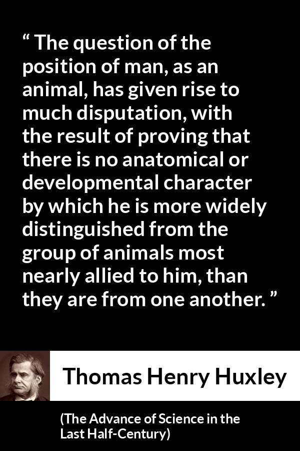Thomas Henry Huxley quote about man from The Advance of Science in the Last Half-Century (1887) - The question of the position of man, as an animal, has given rise to much disputation, with the result of proving that there is no anatomical or developmental character by which he is more widely distinguished from the group of animals most nearly allied to him, than they are from one another.