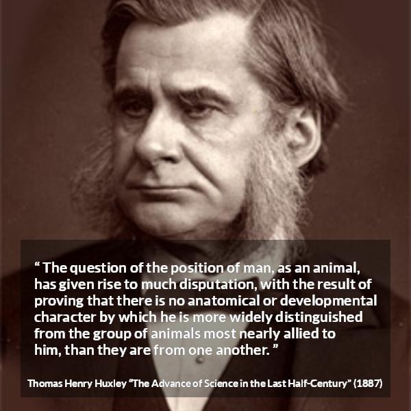 Thomas Henry Huxley quote about man from The Advance of Science in the Last Half-Century (1887) - The question of the position of man, as an animal, has given rise to much disputation, with the result of proving that there is no anatomical or developmental character by which he is more widely distinguished from the group of animals most nearly allied to him, than they are from one another.