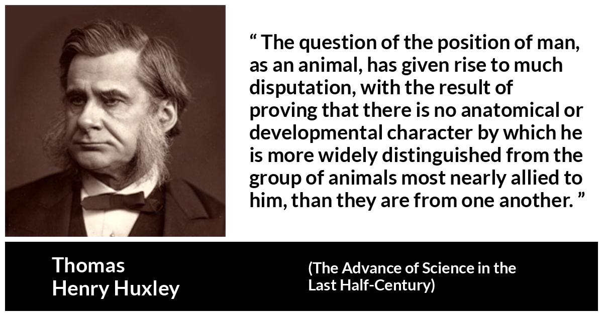 Thomas Henry Huxley quote about man from The Advance of Science in the Last Half-Century (1887) - The question of the position of man, as an animal, has given rise to much disputation, with the result of proving that there is no anatomical or developmental character by which he is more widely distinguished from the group of animals most nearly allied to him, than they are from one another.