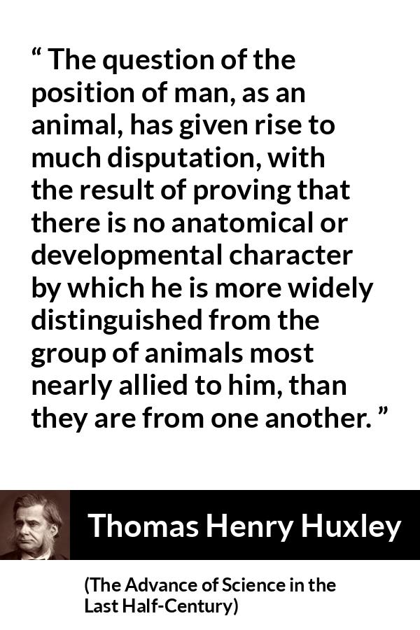 Thomas Henry Huxley quote about man from The Advance of Science in the Last Half-Century (1887) - The question of the position of man, as an animal, has given rise to much disputation, with the result of proving that there is no anatomical or developmental character by which he is more widely distinguished from the group of animals most nearly allied to him, than they are from one another.