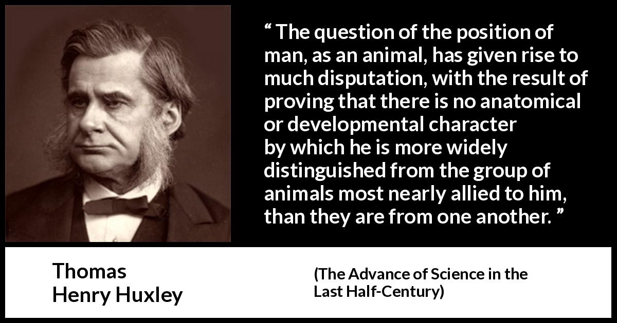Thomas Henry Huxley quote about man from The Advance of Science in the Last Half-Century - The question of the position of man, as an animal, has given rise to much disputation, with the result of proving that there is no anatomical or developmental character by which he is more widely distinguished from the group of animals most nearly allied to him, than they are from one another.