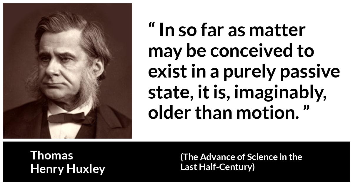 Thomas Henry Huxley about motion (“The Advance of Science in the Last Half-Century”, 1887) Thomas Henry Huxley about motion (“The Advance of Science in the Last Half-Century”, 1887) - In so far as matter may be conceived to exist in a purely passive state, it is, imaginably, older than motion.