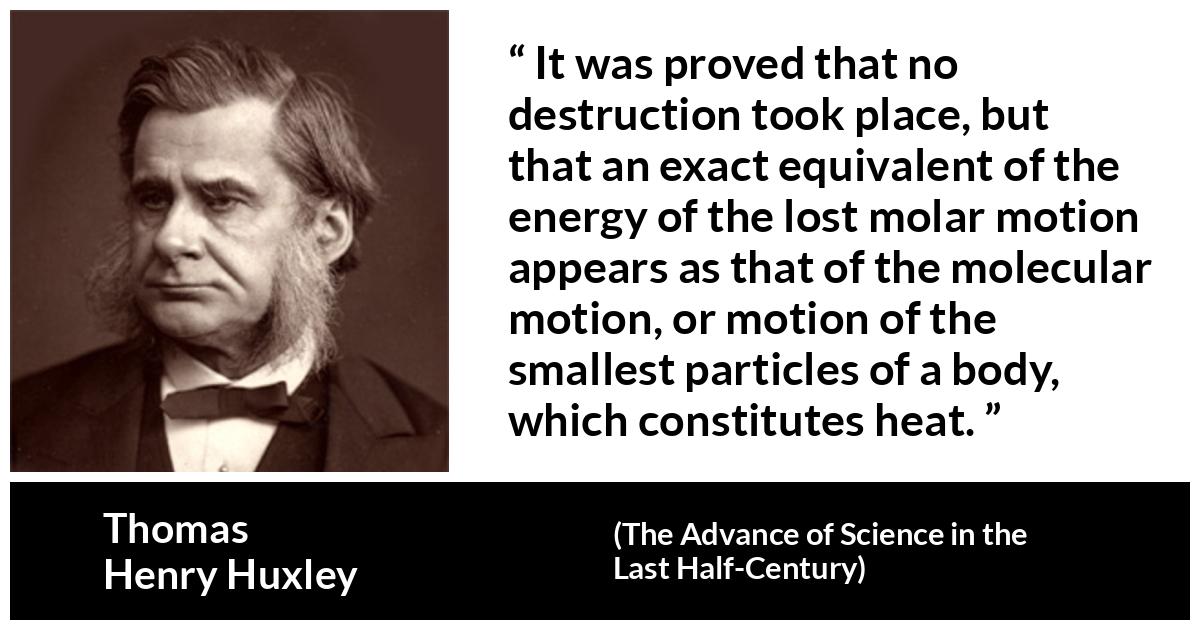 Thomas Henry Huxley about motion (“The Advance of Science in the Last Half-Century”, 1887) Thomas Henry Huxley about motion (“The Advance of Science in the Last Half-Century”, 1887) - It was proved that no destruction took place, but that an exact equivalent of the energy of the lost molar motion appears as that of the molecular motion, or motion of the smallest particles of a body, which constitutes heat.
