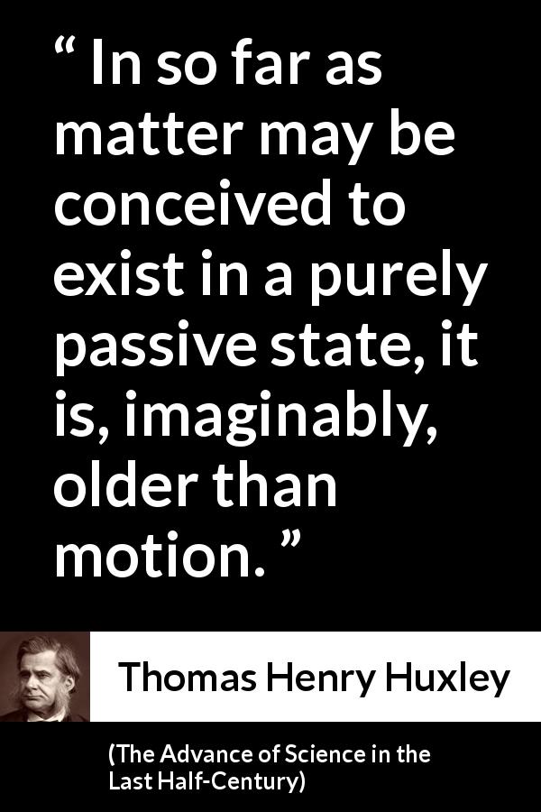 Thomas Henry Huxley quote about motion from The Advance of Science in the Last Half-Century - In so far as matter may be conceived to exist in a purely passive state, it is, imaginably, older than motion.
