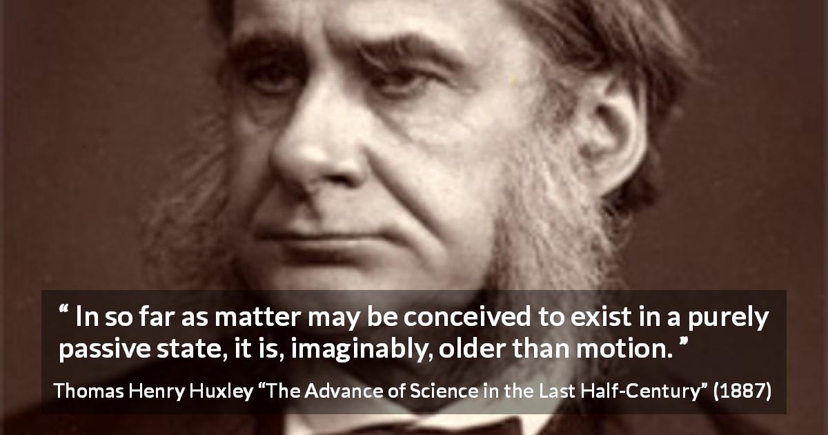 Thomas Henry Huxley quote about motion from The Advance of Science in the Last Half-Century - In so far as matter may be conceived to exist in a purely passive state, it is, imaginably, older than motion.