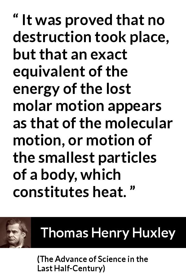 Thomas Henry Huxley quote about motion from The Advance of Science in the Last Half-Century - It was proved that no destruction took place, but that an exact equivalent of the energy of the lost molar motion appears as that of the molecular motion, or motion of the smallest particles of a body, which constitutes heat.