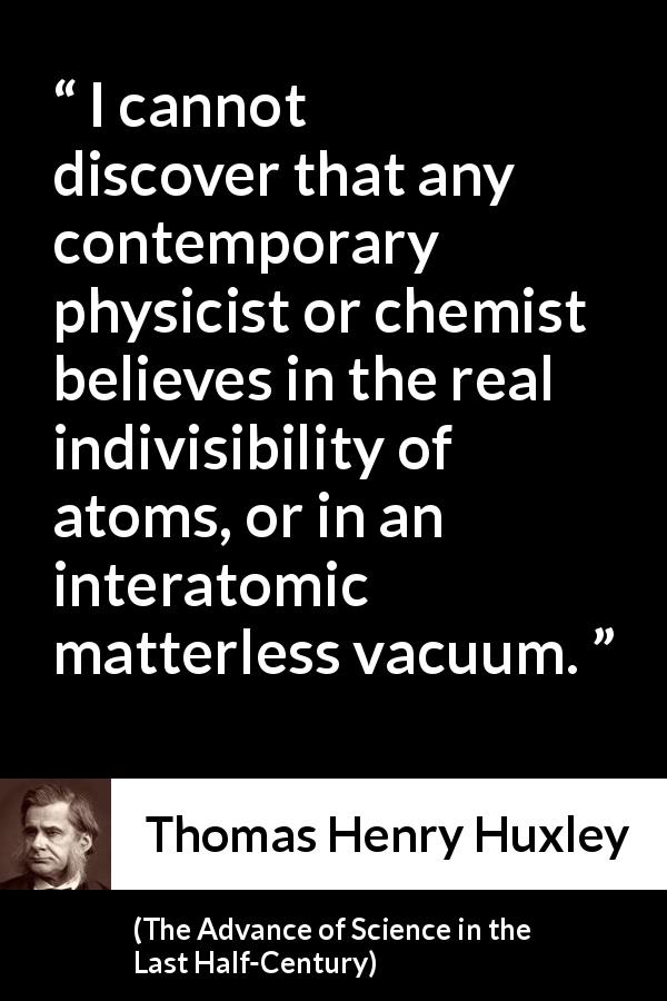Thomas Henry Huxley quote about physics from The Advance of Science in the Last Half-Century - I cannot discover that any contemporary physicist or chemist believes in the real indivisibility of atoms, or in an interatomic matterless vacuum.