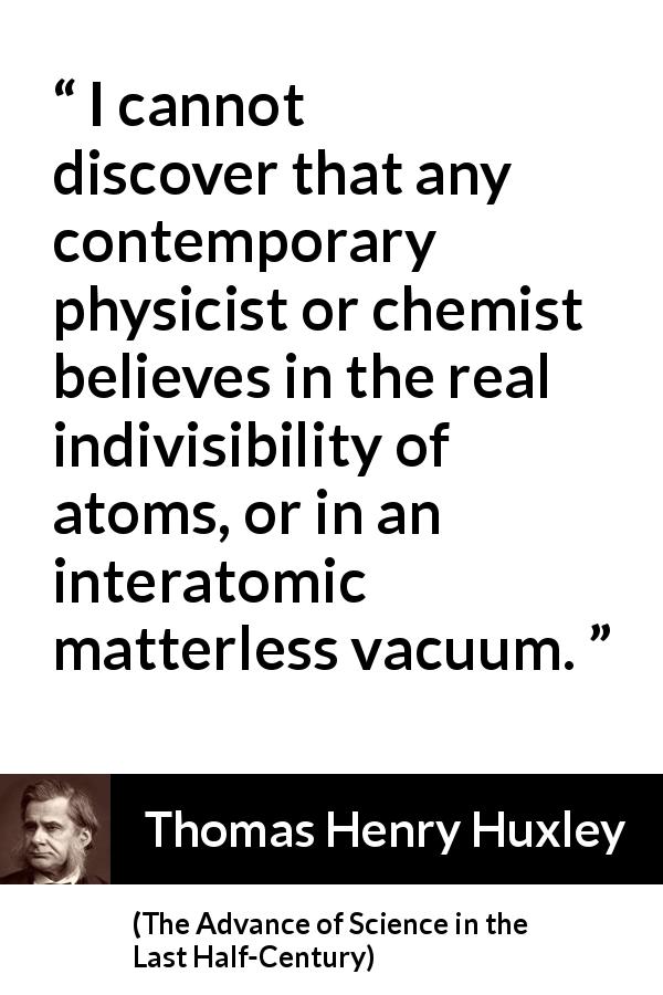 Thomas Henry Huxley quote about physics from The Advance of Science in the Last Half-Century - I cannot discover that any contemporary physicist or chemist believes in the real indivisibility of atoms, or in an interatomic matterless vacuum.