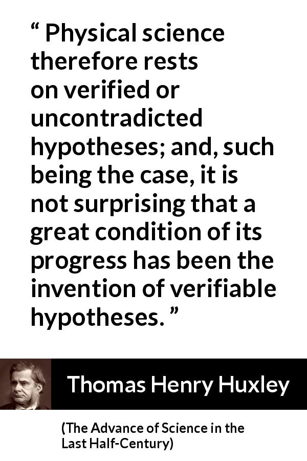 Thomas Henry Huxley quote about progress from The Advance of Science in the Last Half-Century - Physical science therefore rests on verified or uncontradicted hypotheses; and, such being the case, it is not surprising that a great condition of its progress has been the invention of verifiable hypotheses.