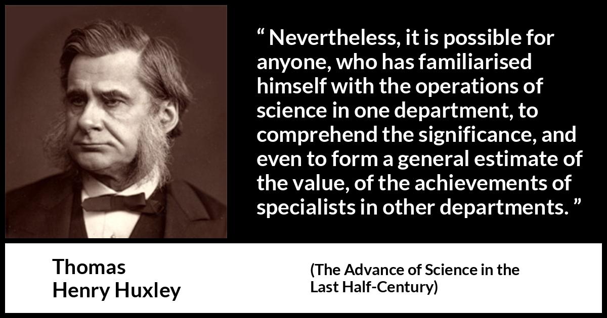 Thomas Henry Huxley quote about science from The Advance of Science in the Last Half-Century (1887) Thomas Henry Huxley quote about science from The Advance of Science in the Last Half-Century (1887) - Nevertheless, it is possible for anyone, who has familiarised himself with the operations of science in one department, to comprehend the significance, and even to form a general estimate of the value, of the achievements of specialists in other departments.