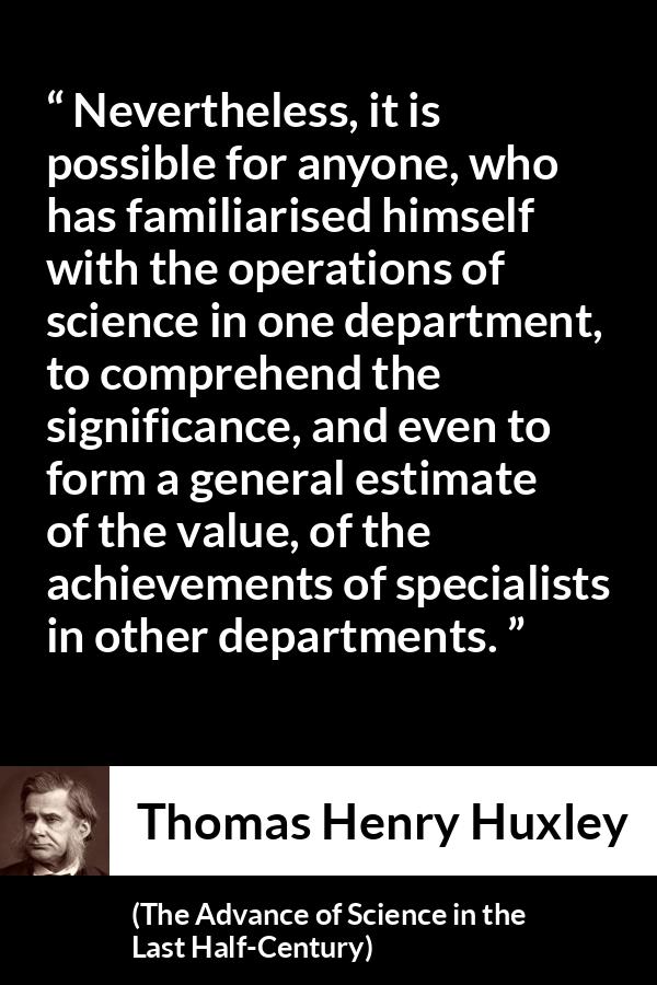 Thomas Henry Huxley quote about science from The Advance of Science in the Last Half-Century (1887) - Nevertheless, it is possible for anyone, who has familiarised himself with the operations of science in one department, to comprehend the significance, and even to form a general estimate of the value, of the achievements of specialists in other departments.