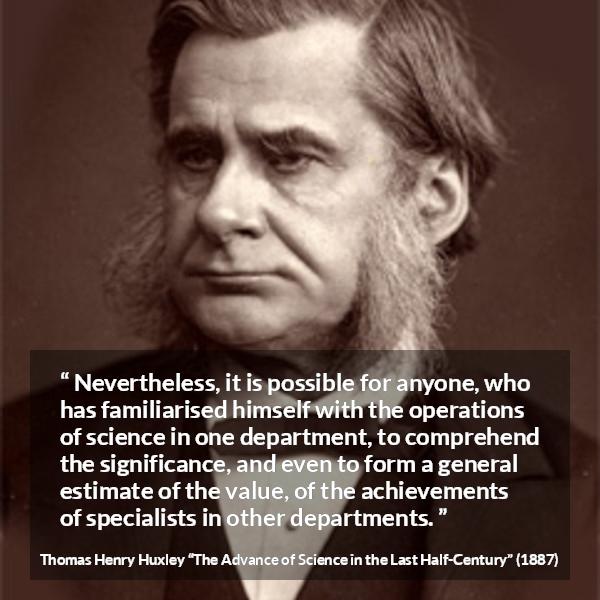 Thomas Henry Huxley quote about science from The Advance of Science in the Last Half-Century (1887) - Nevertheless, it is possible for anyone, who has familiarised himself with the operations of science in one department, to comprehend the significance, and even to form a general estimate of the value, of the achievements of specialists in other departments.