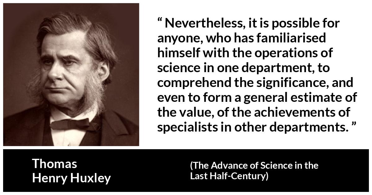 Thomas Henry Huxley about science (“The Advance of Science in the Last Half-Century”, 1887) Thomas Henry Huxley about science (“The Advance of Science in the Last Half-Century”, 1887) - Nevertheless, it is possible for anyone, who has familiarised himself with the operations of science in one department, to comprehend the significance, and even to form a general estimate of the value, of the achievements of specialists in other departments.