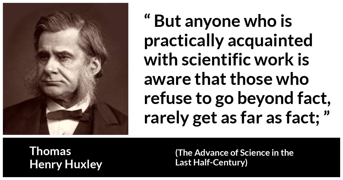Thomas Henry Huxley about science (“The Advance of Science in the Last Half-Century”, 1887) Thomas Henry Huxley about science (“The Advance of Science in the Last Half-Century”, 1887) - But anyone who is practically acquainted with scientific work is aware that those who refuse to go beyond fact, rarely get as far as fact;