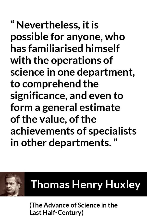 Thomas Henry Huxley quote about science from The Advance of Science in the Last Half-Century (1887) - Nevertheless, it is possible for anyone, who has familiarised himself with the operations of science in one department, to comprehend the significance, and even to form a general estimate of the value, of the achievements of specialists in other departments.