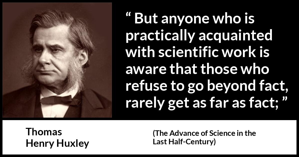 Thomas Henry Huxley quote about science from The Advance of Science in the Last Half-Century - But anyone who is practically acquainted with scientific work is aware that those who refuse to go beyond fact, rarely get as far as fact;