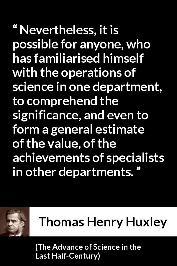 Thomas Henry Huxley quote about science from The Advance of Science in the Last Half-Century - Nevertheless, it is possible for anyone, who has familiarised himself with the operations of science in one department, to comprehend the significance, and even to form a general estimate of the value, of the achievements of specialists in other departments.