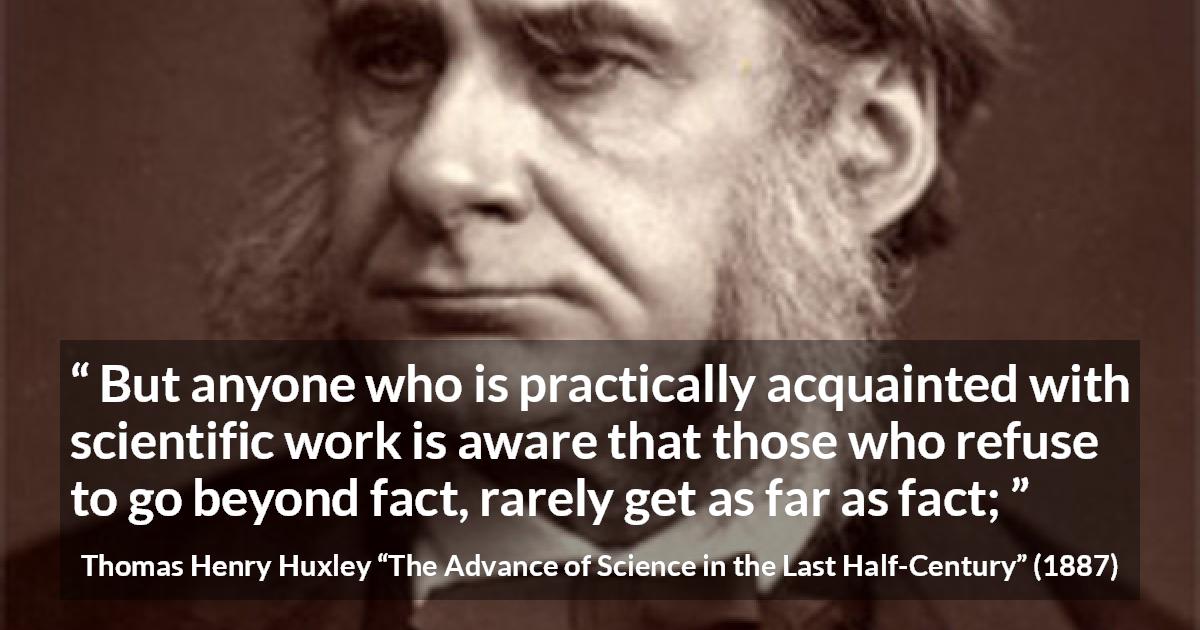 Thomas Henry Huxley quote about science from The Advance of Science in the Last Half-Century - But anyone who is practically acquainted with scientific work is aware that those who refuse to go beyond fact, rarely get as far as fact;