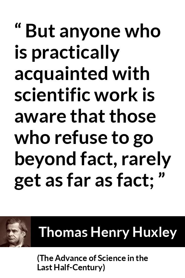 Thomas Henry Huxley quote about science from The Advance of Science in the Last Half-Century - But anyone who is practically acquainted with scientific work is aware that those who refuse to go beyond fact, rarely get as far as fact;