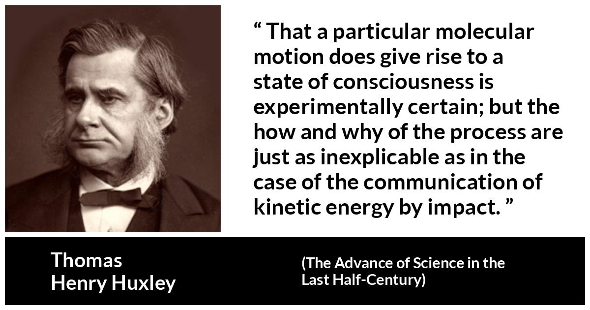 Thomas Henry Huxley about theory (“The Advance of Science in the Last Half-Century”, 1887) Thomas Henry Huxley about theory (“The Advance of Science in the Last Half-Century”, 1887) - That a particular molecular motion does give rise to a state of consciousness is experimentally certain; but the how and why of the process are just as inexplicable as in the case of the communication of kinetic energy by impact.