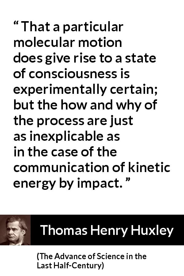 Thomas Henry Huxley quote about theory from The Advance of Science in the Last Half-Century - That a particular molecular motion does give rise to a state of consciousness is experimentally certain; but the how and why of the process are just as inexplicable as in the case of the communication of kinetic energy by impact.
