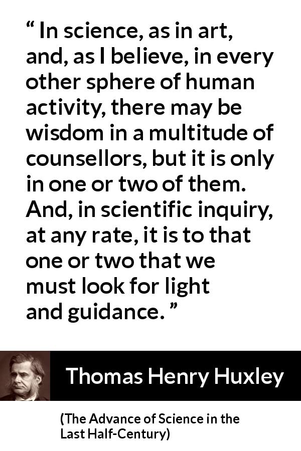 Thomas Henry Huxley quote about wisdom from The Advance of Science in the Last Half-Century - In science, as in art, and, as I believe, in every other sphere of human activity, there may be wisdom in a multitude of counsellors, but it is only in one or two of them. And, in scientific inquiry, at any rate, it is to that one or two that we must look for light and guidance.
