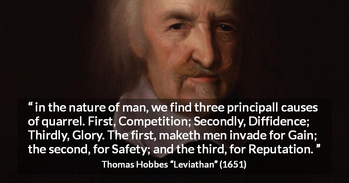 Thomas Hobbes quote about competition from Leviathan - in the nature of man, we find three principall causes of quarrel. First, Competition; Secondly, Diffidence; Thirdly, Glory. The first, maketh men invade for Gain; the second, for Safety; and the third, for Reputation.