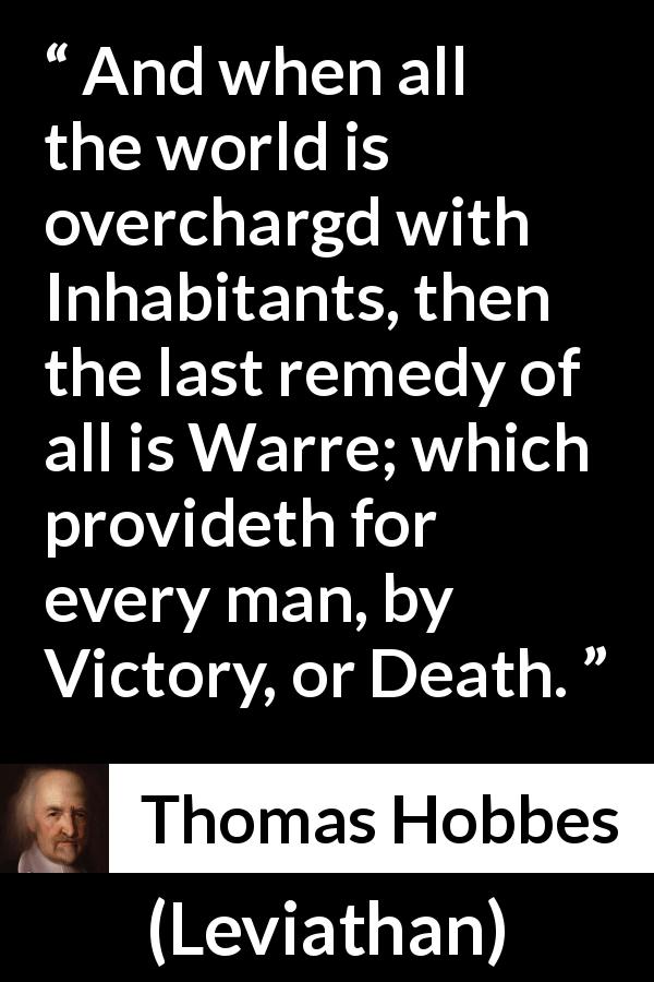 Thomas Hobbes quote about death from Leviathan - And when all the world is overchargd with Inhabitants, then the last remedy of all is Warre; which provideth for every man, by Victory, or Death.