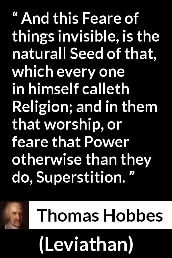 Thomas Hobbes quote about fear from Leviathan - And this Feare of things invisible, is the naturall Seed of that, which every one in himself calleth Religion; and in them that worship, or feare that Power otherwise than they do, Superstition.