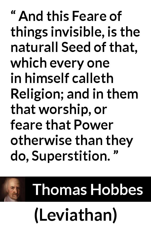 Thomas Hobbes quote about fear from Leviathan - And this Feare of things invisible, is the naturall Seed of that, which every one in himself calleth Religion; and in them that worship, or feare that Power otherwise than they do, Superstition.