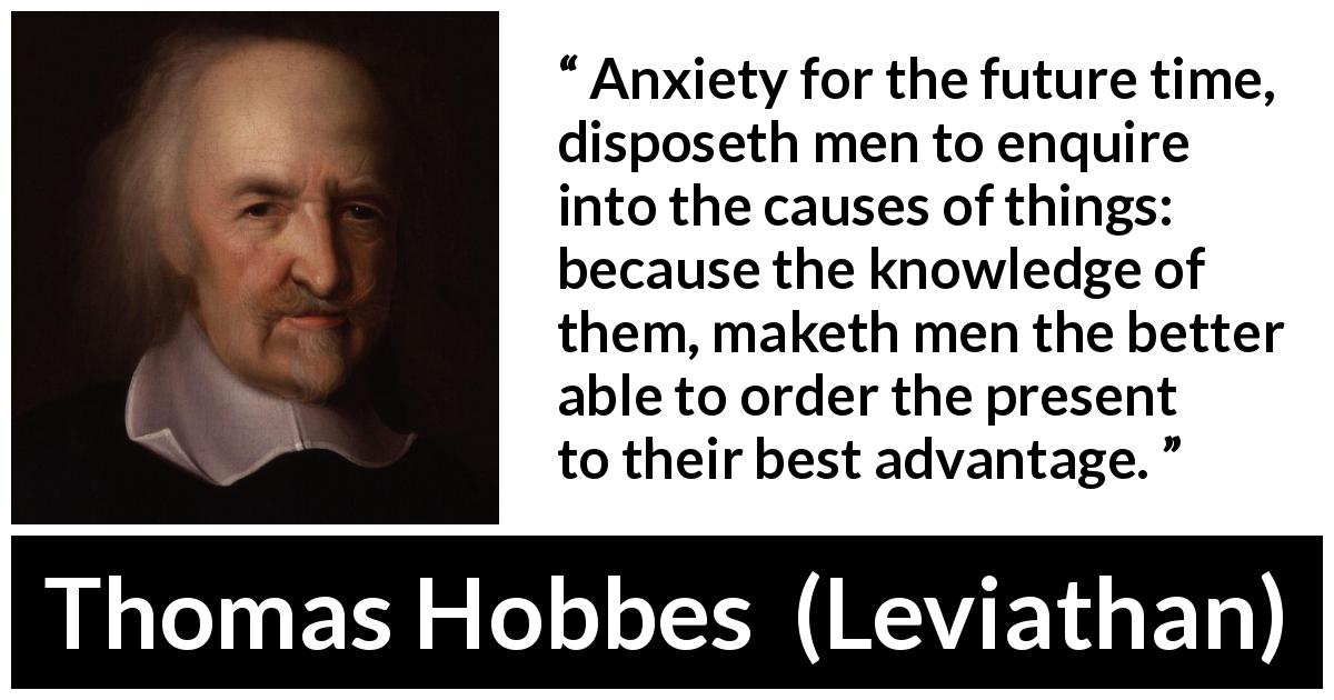 Thomas Hobbes quote about future from Leviathan - Anxiety for the future time, disposeth men to enquire into the causes of things: because the knowledge of them, maketh men the better able to order the present to their best advantage.
