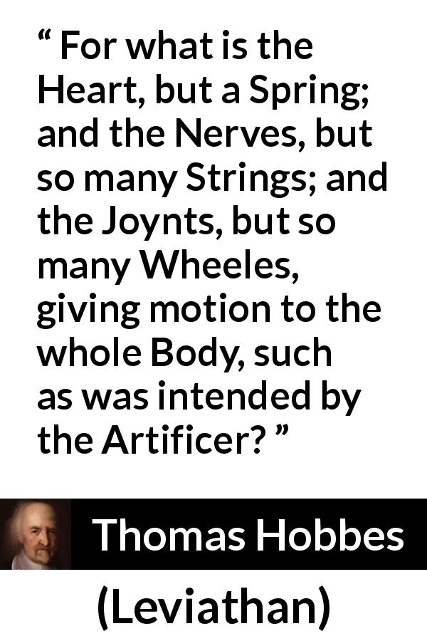 Thomas Hobbes quote about heart from Leviathan - For what is the Heart, but a Spring; and the Nerves, but so many Strings; and the Joynts, but so many Wheeles, giving motion to the whole Body, such as was intended by the Artificer?