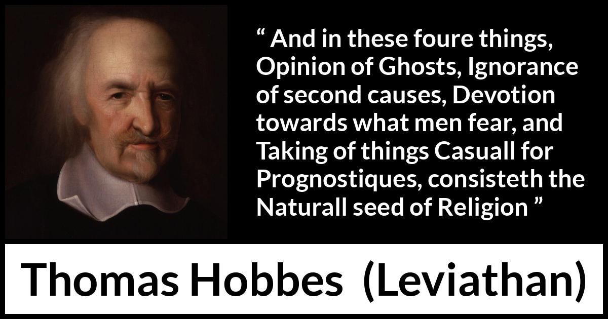 Thomas Hobbes quote about ignorance from Leviathan - And in these foure things, Opinion of Ghosts, Ignorance of second causes, Devotion towards what men fear, and Taking of things Casuall for Prognostiques, consisteth the Naturall seed of Religion